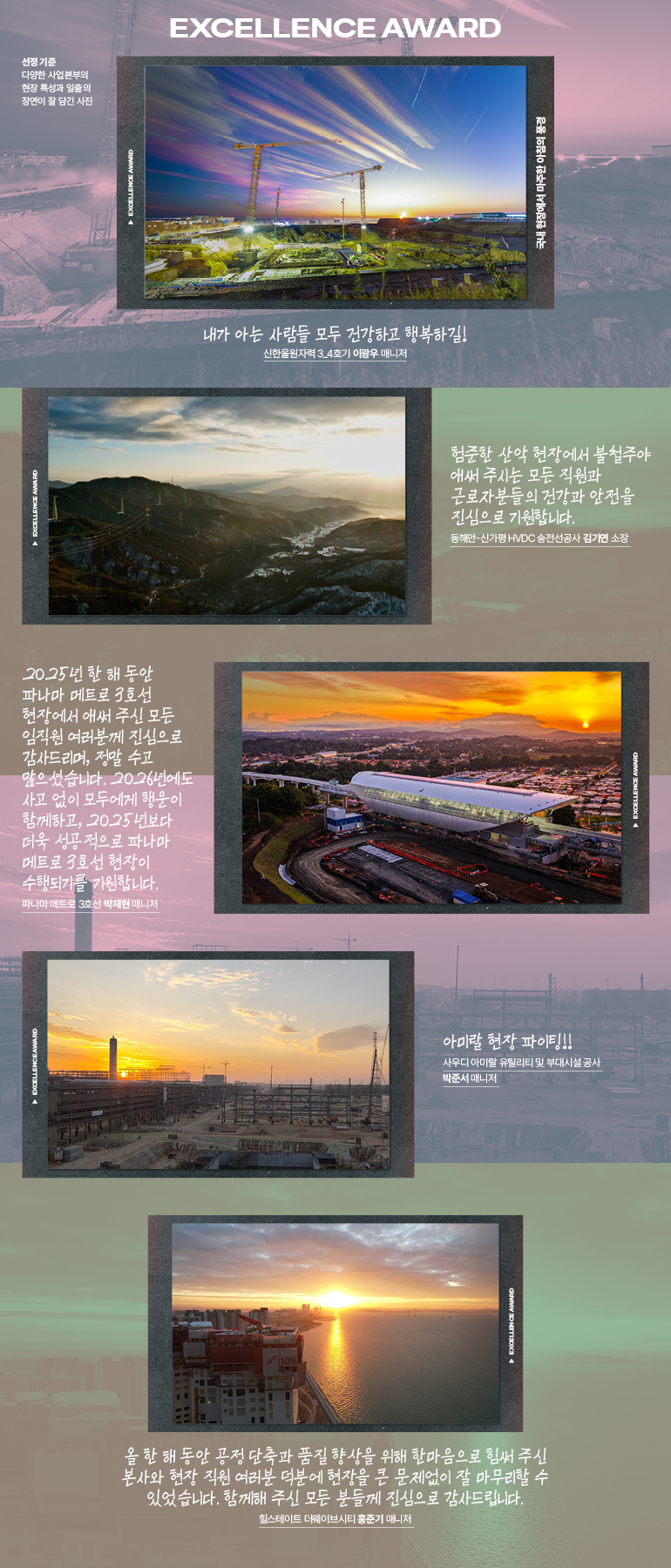 험준한 산악 현장에서 불철주야 애써 주시는 모든 직원과 근로자분들의 건강과 안전을 진심으로 기원합니다.  동해안-신가평 HVDC 송전선공사 김기연 소장   내가 아는 사람들 모두 건강하고 행복하길! 신한울원자력 3_4호기 사업지원2팀 이광우 매니저  올 한 해 동안 공정 단축과 품질 향상을 위해 한마음으로 힘써 주신 본사와 현장 직원 여러분 덕분에 현장을 큰 문제없이 잘 마무리할 수 있었습니다. 함께해 주신 모든 분들께 진심으로 감사드립니다.  힐스테이트 더웨이브시티 사업수행팀 홍준기 매니저   2025년 한 해 동안 파나마 메트로 3호선 현장에서 애써 주신 모든 임직원 여러분께 진심으로 감사드리며, 정말 수고 많으셨습니다. 2026년에도 사고 없이 모두에게 행운이 함께하고, 2025년보다 더욱 성공적으로 파나마 메트로 3호선 현장이 수행되기를 기원합니다. 파나마 메트로 3호선 박재현 매니저   아미랄 현장 화이팅!!  사우디 아미랄 유틸리티 및 부대시설 공사 사업지원2팀 박준서 매니저 